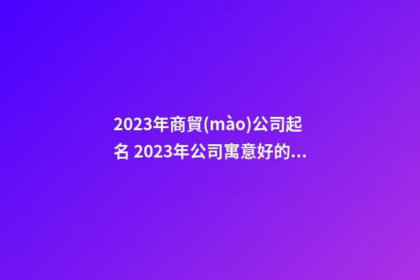 2023年商貿(mào)公司起名 2023年公司寓意好的公司名稱-第1張-公司起名-玄機派